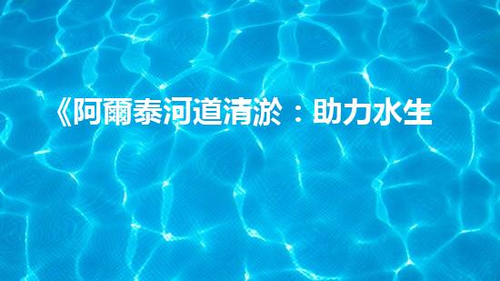 《阿爾泰河道清淤：助力水生態(tài)修復，促進生物多樣性保護》